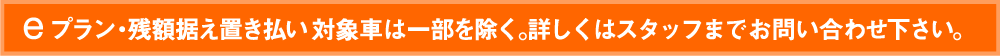 eプラン・残額据え置き払い 対象車は一部を除く。詳しくはスタッフまでお問い合わせ下さい。