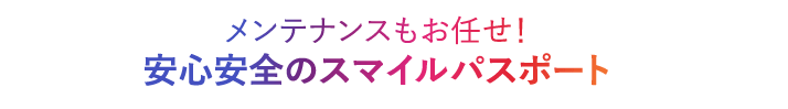 メンテナンスもお任せ！安心安全のスマイルパスポート