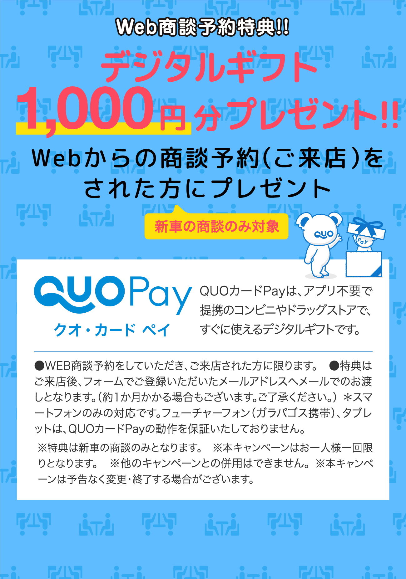 Web商談予約特典!!デジタルギフト1,000円分プレゼント!!webからの商談予約（ご来店）をされた方にプレゼント ＊新車の商談のみ対象｜QUOPay（クオ・カード ペイ）QUOカードPayは、アプリ不要で提携のコンビニやドラッグストアで、すぐに使えるデジタルギフトです。●WEB商談予約をしていただき、ご来店された方に限ります。●特典はご来店後、フォームでご登録いただいたメールアドレスへメールでのお渡しとなります。（約1か月かかる場合もございます。ご了承ください。）＊スマートフォンのみの対応です。フューチャーフォン（ガラパゴス携帯）、タブレットは、QUOカードPayの動作を保証いたしておりません。※特典は新車の商談のみとなります。※本キャンペーンはお一人様一回限りとなります。※他のキャンペーンとの併用はできません。※本キャンペーンは予告なく変更・終了する場合がございます。