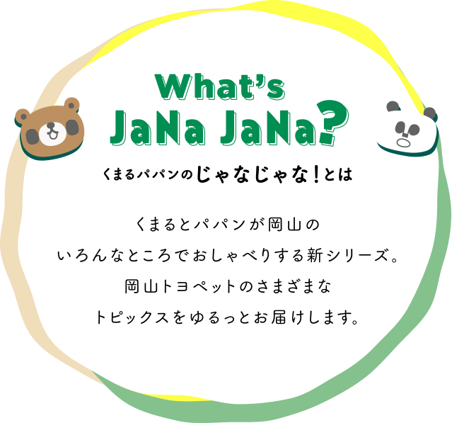 What's JaNa JaNa？くまるパパンのじゃなじゃ！とは　くまるとパパンが岡山のいろんなところでおしゃべりする新シリーズ。岡山トヨペットのさまざまなトピックスをゆるっとお届けします。