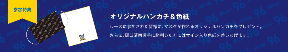 【参加特典】オリジナルハンカチ＆色紙 レースに参加された皆様に、マスクが作れるオリジナルハンカチをプレゼント。さらに、阪口晴南選手に勝利した方にはサイン入り色紙を差しあげます。