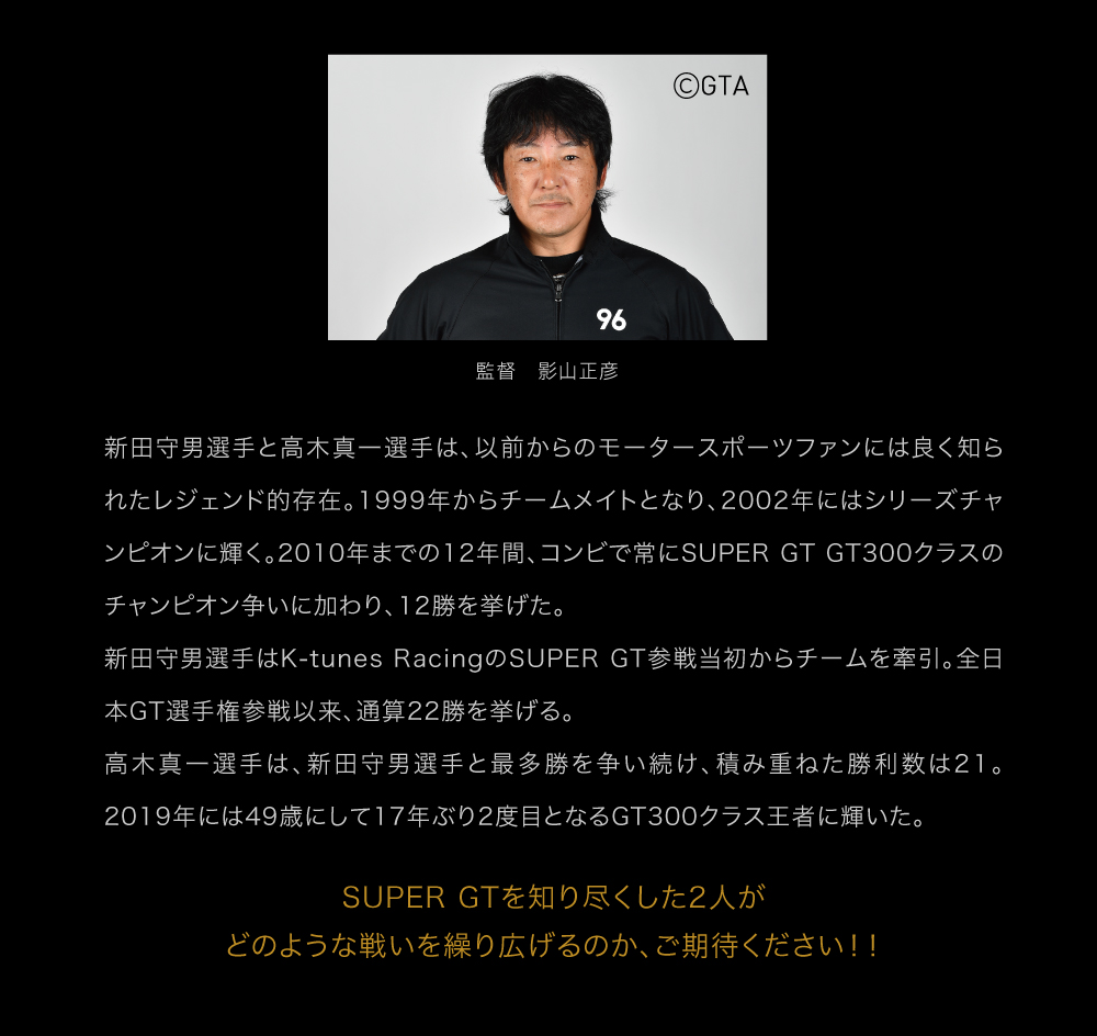 新田守男選手と高木真一選手は、以前からのモータースポーツファンには良く知られたレジェンド的存在。1999年からチームメイトとなり、2002年にはシリーズチャンピオンに輝く。2010年までの12年間、コンビで常にSUPER GT GT300クラスのチャンピオン争いに加わり、12勝を挙げた。新田守男選手はK-tunes RacingのSUPER GT参戦当初からチームを牽引。全日本GT選手権参戦以来、通算22勝を挙げる。高木真一選手は、新田守男選手と最多勝を争い続け、積み重ねた勝利数は21。2019年には49歳にして17年ぶり2度目となるGT300クラス王者に輝いた。