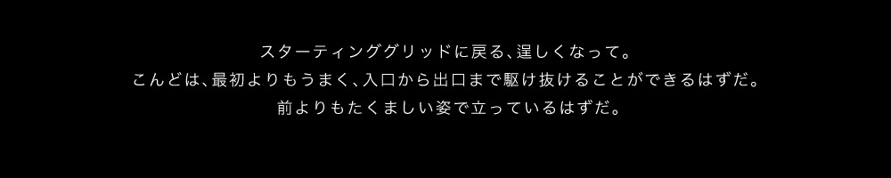 スターティンググリッドに戻る、逞しくなって。こんどは、最初よりもうまく、入口から出口まで駆け抜けることができるはずだ。前よりもたくましい姿で立っているはずだ。