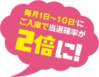 毎月1日〜１０日※にご入庫で当選確率が2倍に!