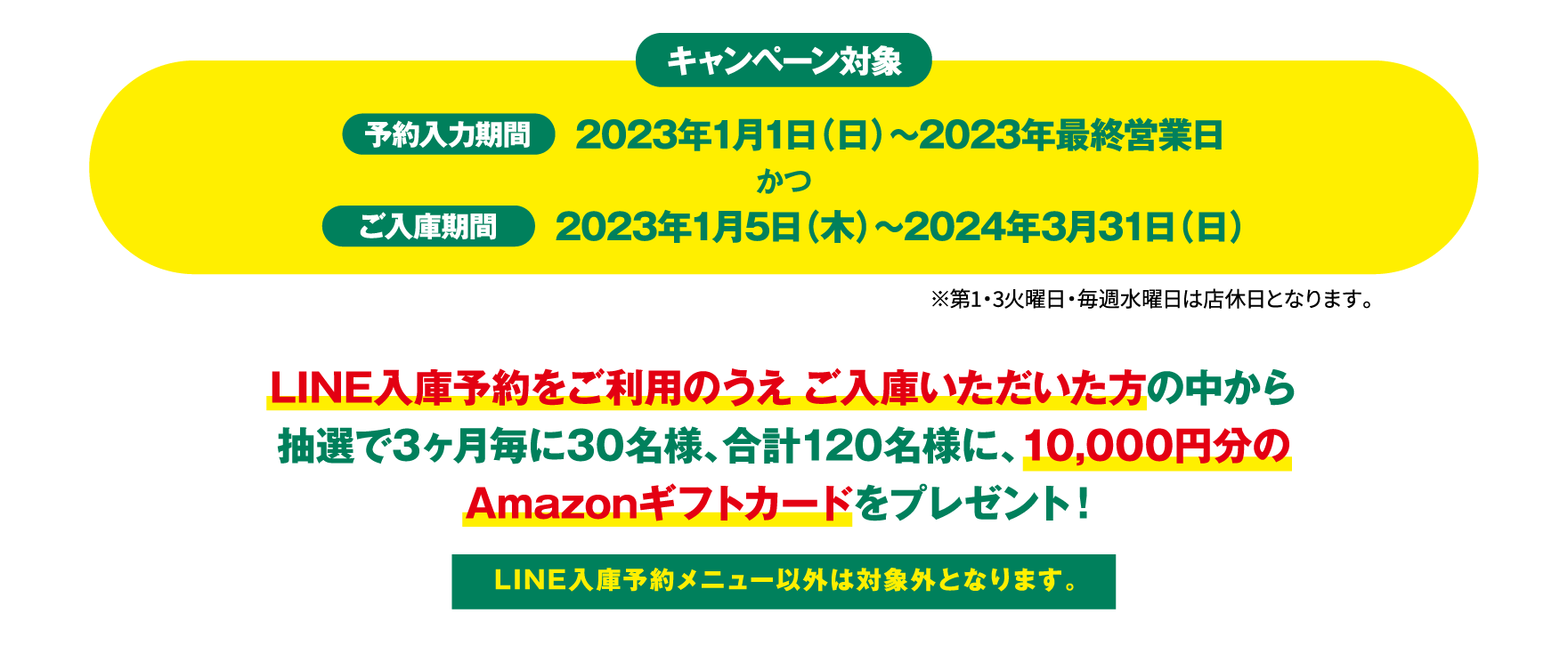キャンペーン対象。予約入力期間2023年1月1日（日）〜2023年最終営業日かつご入庫期間2023年1月5日（木）〜2024年3月31日（日）。LINE入庫予約をご利用のうえ ご入庫いただいた方の中から抽選で3ヶ月毎に30名様、合計120名様に、10,000円分のAmazonギフトカードをプレゼント！LINE入庫予約メニュー以外は対象外となります。