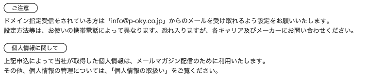 ご注意。ドメイン指定受信をされている方は「info@p-oky.co.jp」からのメールを受け取れるよう設定をお願いいたします。設定方法等は、お使いの携帯電話によって異なります。恐れ入りますが、各キャリア及びメーカーにお問い合わせください。個人情報に関して。上記申込によって当社が取得した個人情報は、メールマガジン配信のために利用いたします。その他、個人情報の管理については、「個人情報の取扱い」をご覧ください。