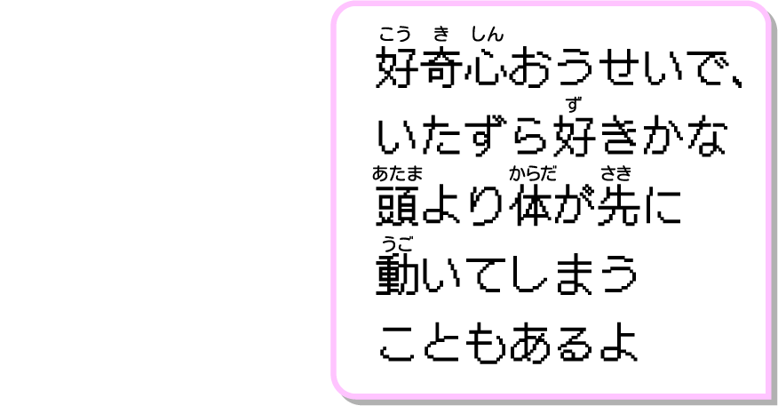 好奇心おうせいで、いたずら好きかな頭より体が先に動いてしまうこともあるよ