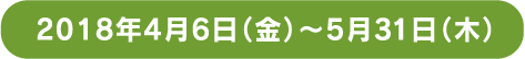2018年4月6日 金曜日から5月31日 木曜日まで