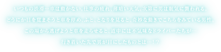 いつもの渋滞…車は動かない。仕事の疲れ、薄暗い天気。次第に男は眠気に襲われる。どうにか目を覚まそうと車を停め、ふと、となりを見ると、奇妙な動きでこちらをみている男性。この場から逃げようと車を走らせると、道中には不気味なドライバーたちが…行き着いた先で男が目にしたものとは…！？