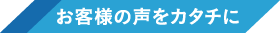 お客様の声をカタチに