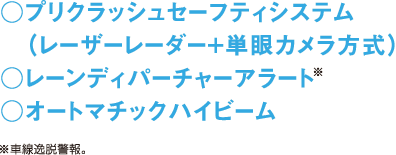 ○プリクラッシュセーフティシステム（レーザーレーダー+単眼カメラ方式） ○レーンディパーチャーアラート※ ○オートマチックハイビーム　※車線逸脱警報。