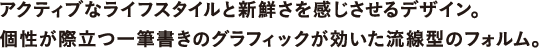 アクティブなライフスタイルと新鮮さを感じさせるデザイン。個性が際立つ一筆書きのグラフィックが効いた流線型のフォルム。