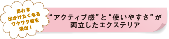 思わず出かけたくなるワクワク感を演出！“アクティブ感”と“使いやすさ”が両立したエクステリア