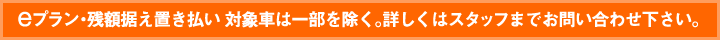 eプラン・残額据え置き払い 対象車は一部を除く。詳しくはスタッフまでお問い合わせ下さい。