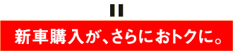 新車購入が、さらにおトクに。