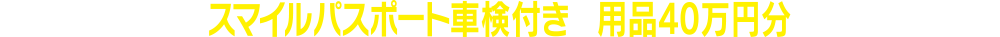 新車ご成約時にスマイルパスポート車検付きと用品40万円分をご契約の場合