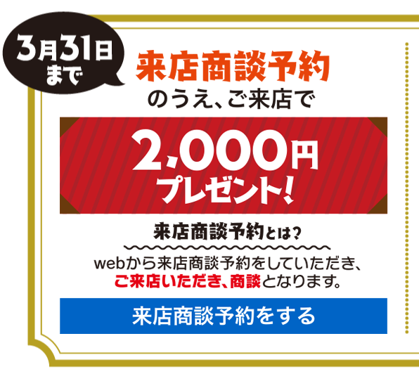 来店商談予約
のうえ、ご来店で2,000円プレゼント！